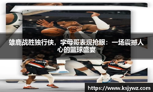雄鹿战胜独行侠，字母哥表现抢眼：一场震撼人心的篮球盛宴