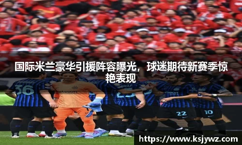 国际米兰豪华引援阵容曝光，球迷期待新赛季惊艳表现
